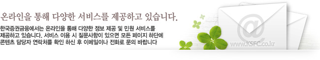 온라인을 통해 다양한 서비스를 제공하고 있습니다. - 한국증권금융에서는 온라인을 통해 다양한 정보 제공 및 민원 서비스를 제공하고 있습니다. 서비스 이용 시 질문사항이 있으면 모든 페이지 하단에 콘텐츠 담당자 연락처를 확인 하신 후 이메일이나 전화로 문의 바랍니다