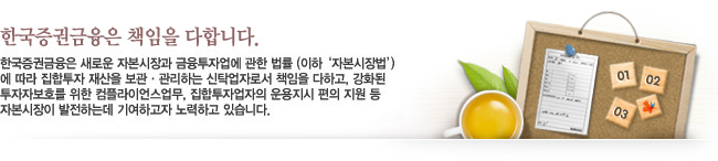 한국증권금융은 책임을 다합니다. - 한국증권금융은 새로운 자본시장과 금융투자업에 관한 법률 (이하 '자본시장법')에 따라 집합투자 재산을 보관·관리하는 신탁업자로서 책임을 다하고, 강화된 투자자보호를 위한 컴플라이언스업무, 집합투자업자의 운용지시 편의 지원 등 자본시장이 발전하는데 기여하고자 노력하고 있습니다.