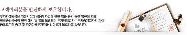 고객여러분을 안전하게 보호합니다. - 투자자예탁금은 자본시장과 금융투자업에 관한 법률 등의 관련 법규에 의해 한국증권금융이 전액 예치 및 별도 보관되어 투자매매업자 · 투자중개업자의 파산 등으로부터 증권 및 파생상품투자자를 안전하게 보호하고 있습니다.