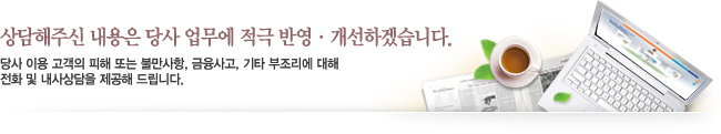상담해주신 내용은 당사 업무에 적극 반영 · 개선하겠습니다. 당사 이용 고객의 피해 또는 불만사항, 금융사고, 기타 부조리에 대해 전화 및 내사상담을 제공해 드립니다.