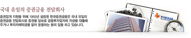 국내 유일의 증권금융 전담회사 - 증권업계 지원을 위해 1955년 설립된 한국증권금융은 국내 유일의 증권금융 전담회사로 증권을 담보로 금융투자업자에 자금을 대출해 주거나 투자자예탁금을 맡아 운용하는 등의 일을 하고 있습니다.