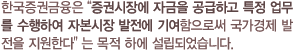 한국증권금융은 '증권시장에 자금을 공급하고 특정 업무를 수행하여 자본시장 발전에 기여함으로써 국가경제발전을 지원한다' 는 목적 하에 설립되었습니다.