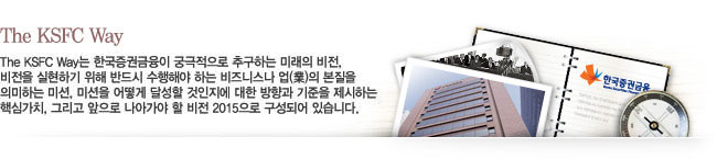 The KSFC Way - The KSFC Way는 한국증권금융이 궁극적으로 추구하는 미래의 비전, 비전을 실현하기 위해 반드시 수행해야 하는 비즈니스나 업(業)의 본질을 의미하는 미션, 미션을 어떻게 달성할 것인지에 대한 방향과 기준을 제시하는 핵심가치, 그리고 앞으로 나아가야 할 비전 2010으로 구성되어 있습니다.